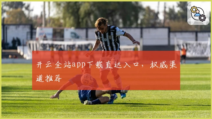 开云全站app下载直达入口，权威渠道推荐