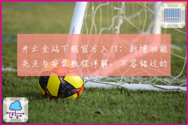 开云全站下载官方入门：新增功能亮点与安装教程详解，不容错过的全新版本体验！
