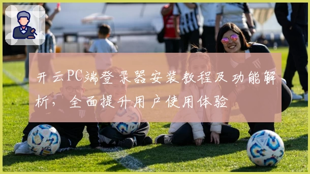开云PC端登录器安装教程及功能解析，全面提升用户使用体验