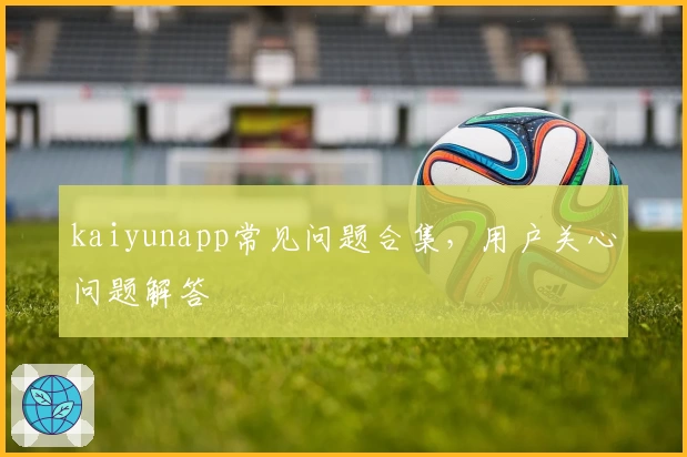 kaiyunapp常见问题合集，用户关心问题解答