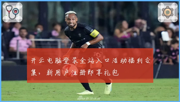 开云电脑登录全站入口活动福利合集，新用户注册即享礼包