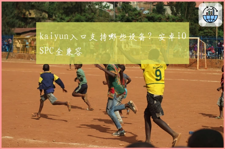 kaiyun入口支持哪些设备？安卓iOSPC全兼容