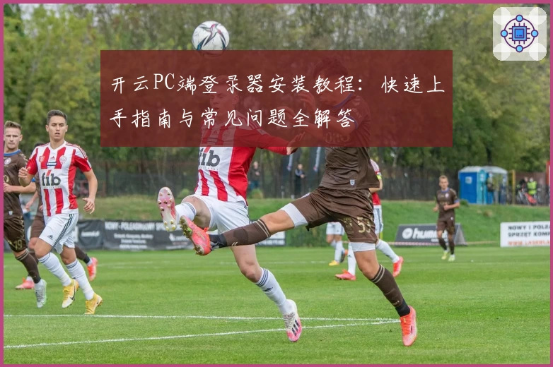 开云PC端登录器安装教程：快速上手指南与常见问题全解答