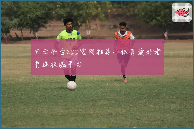 开云平台app官网推荐，体育爱好者首选权威平台