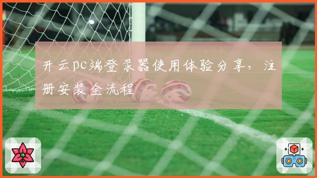 开云pc端登录器使用体验分享，注册安装全流程