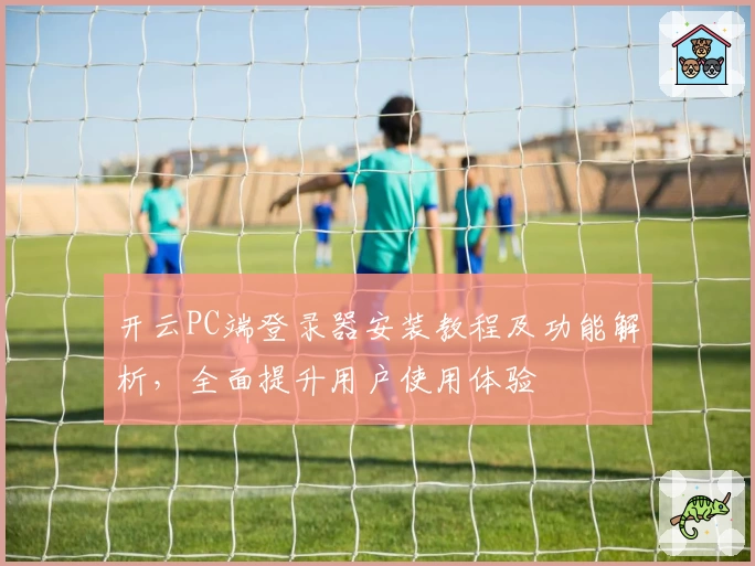 开云PC端登录器安装教程及功能解析，全面提升用户使用体验