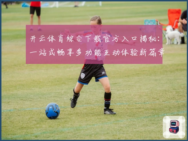 开云体育综合下载官方入口揭秘：一站式畅享多功能互动体验新篇章